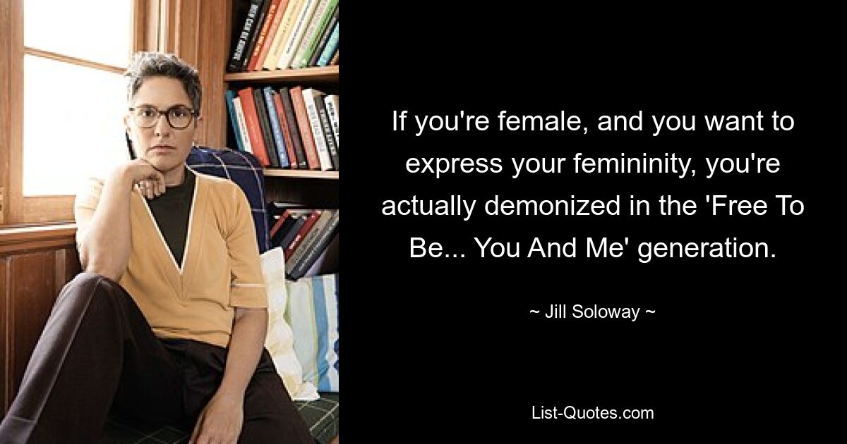 If you're female, and you want to express your femininity, you're actually demonized in the 'Free To Be... You And Me' generation. — © Jill Soloway