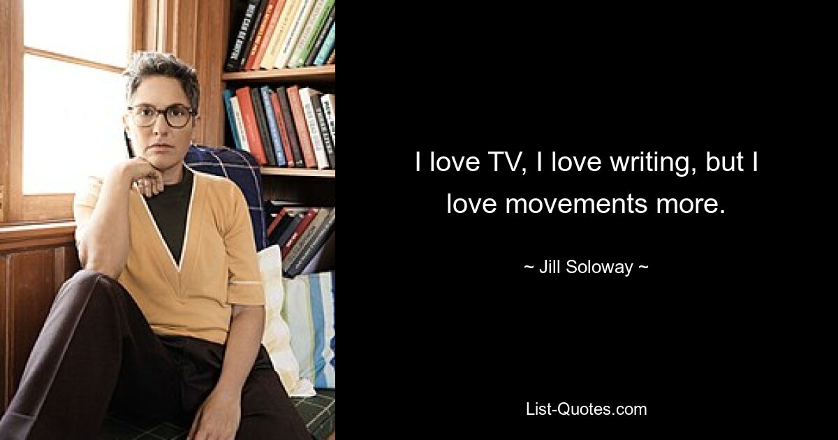 I love TV, I love writing, but I love movements more. — © Jill Soloway