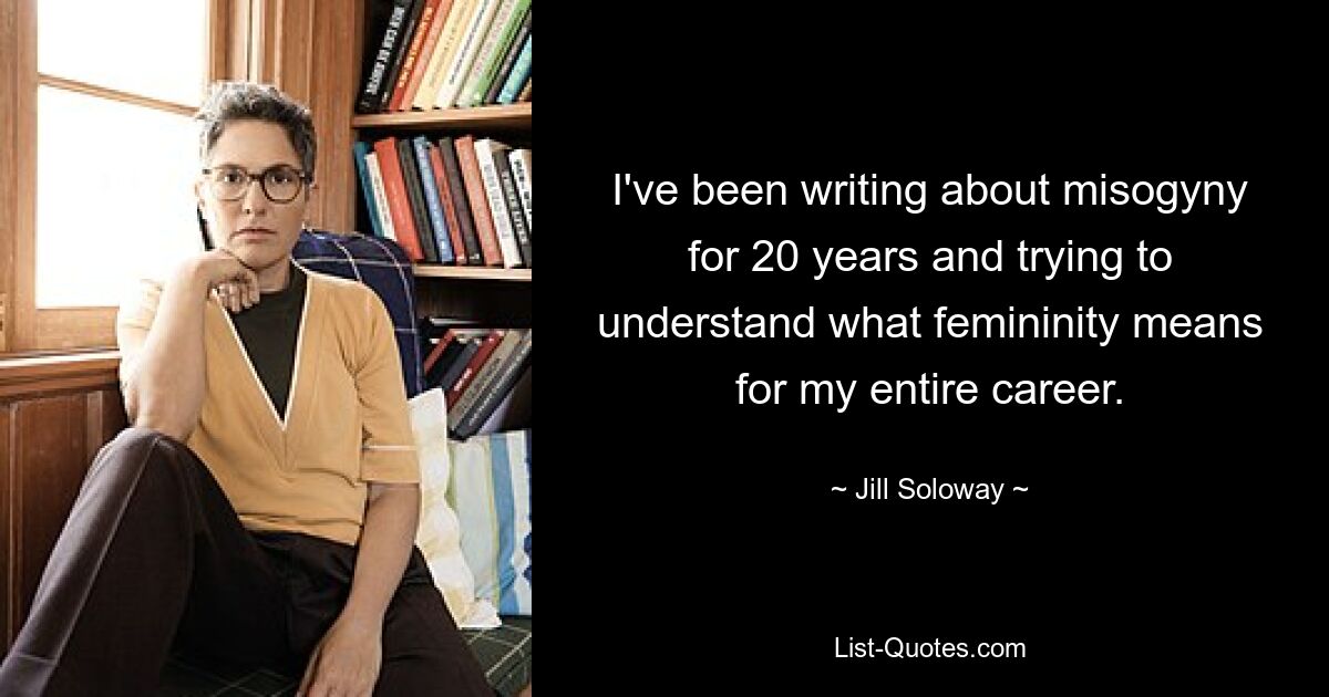 I've been writing about misogyny for 20 years and trying to understand what femininity means for my entire career. — © Jill Soloway