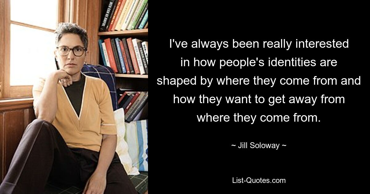 I've always been really interested in how people's identities are shaped by where they come from and how they want to get away from where they come from. — © Jill Soloway