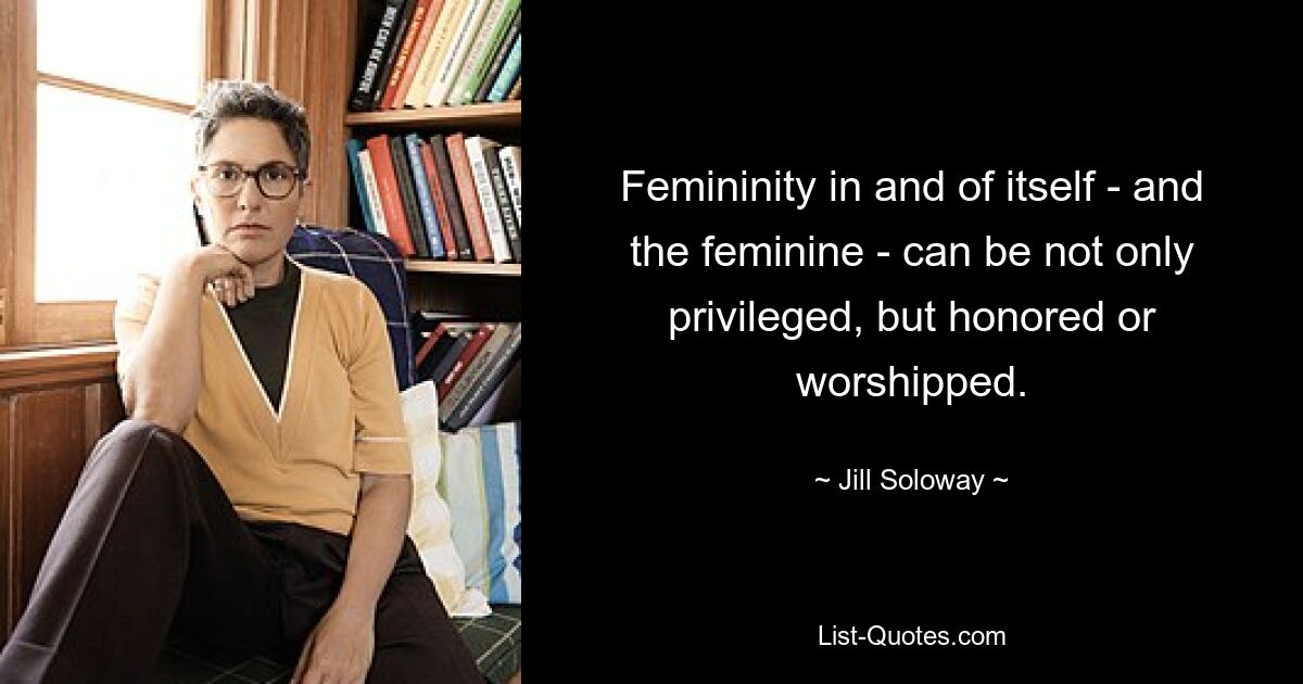 Femininity in and of itself - and the feminine - can be not only privileged, but honored or worshipped. — © Jill Soloway