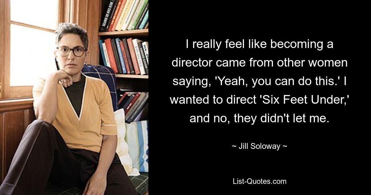 I really feel like becoming a director came from other women saying, 'Yeah, you can do this.' I wanted to direct 'Six Feet Under,' and no, they didn't let me. — © Jill Soloway