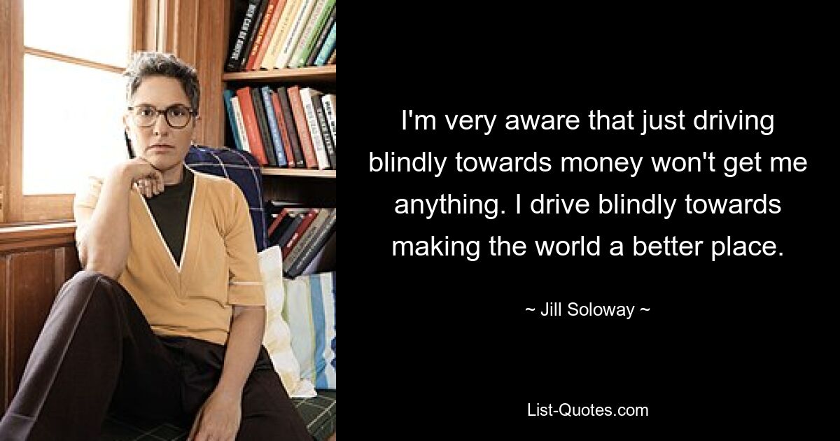 I'm very aware that just driving blindly towards money won't get me anything. I drive blindly towards making the world a better place. — © Jill Soloway