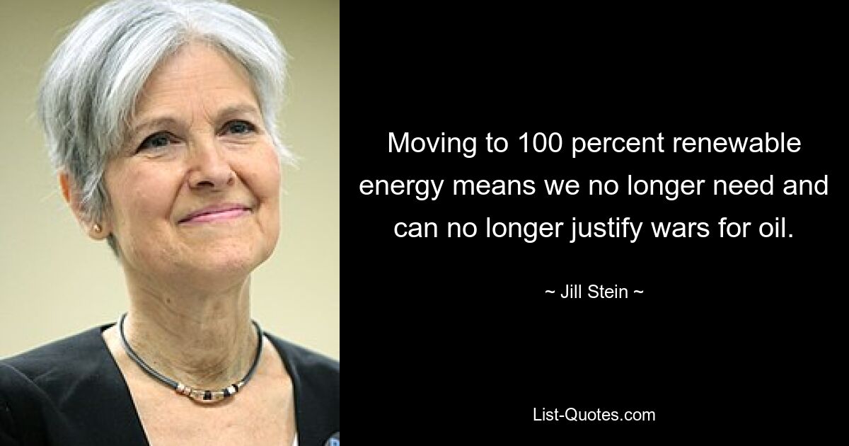 Moving to 100 percent renewable energy means we no longer need and can no longer justify wars for oil. — © Jill Stein