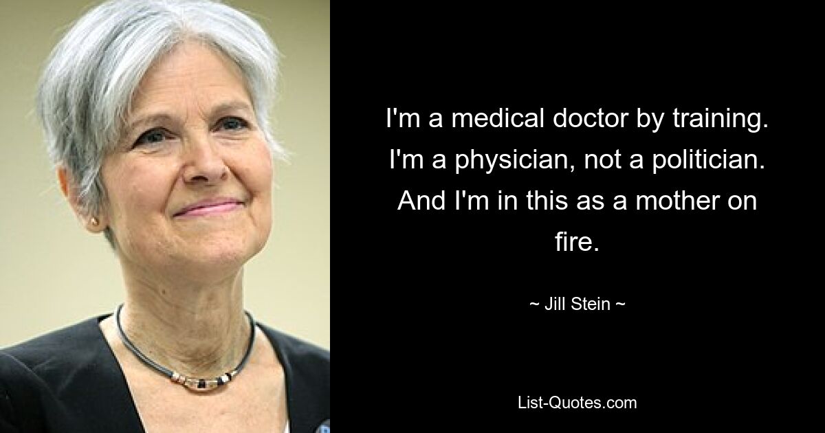 I'm a medical doctor by training. I'm a physician, not a politician. And I'm in this as a mother on fire. — © Jill Stein