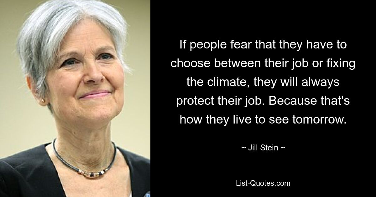 If people fear that they have to choose between their job or fixing the climate, they will always protect their job. Because that's how they live to see tomorrow. — © Jill Stein