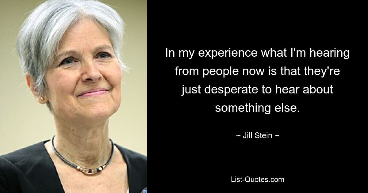 In my experience what I'm hearing from people now is that they're just desperate to hear about something else. — © Jill Stein