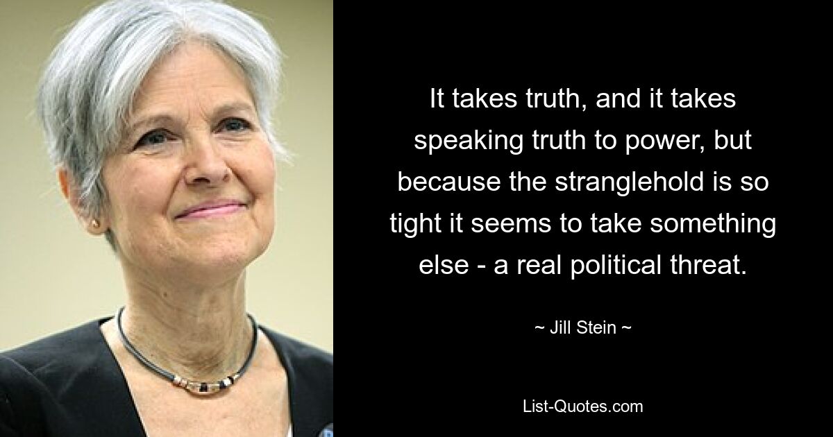 It takes truth, and it takes speaking truth to power, but because the stranglehold is so tight it seems to take something else - a real political threat. — © Jill Stein