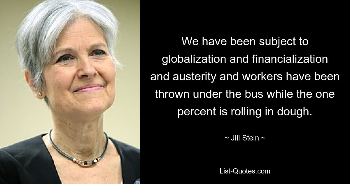 We have been subject to globalization and financialization and austerity and workers have been thrown under the bus while the one percent is rolling in dough. — © Jill Stein