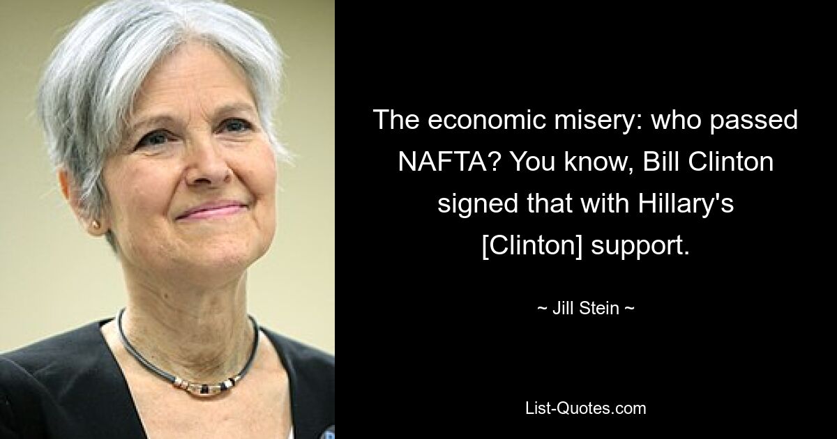 The economic misery: who passed NAFTA? You know, Bill Clinton signed that with Hillary's [Clinton] support. — © Jill Stein