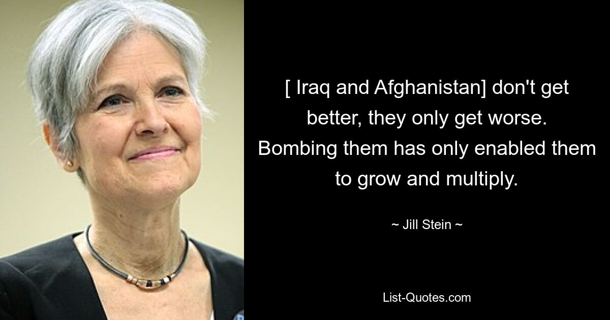 [ Iraq and Afghanistan] don't get better, they only get worse. Bombing them has only enabled them to grow and multiply. — © Jill Stein