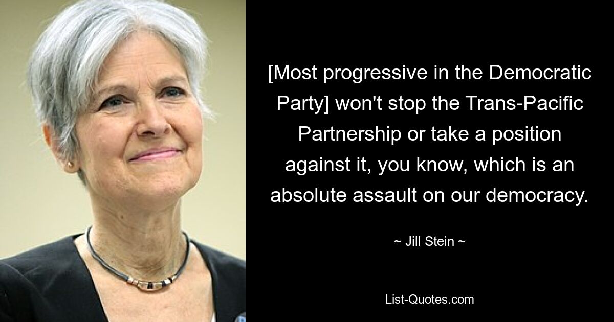 [Most progressive in the Democratic Party] won't stop the Trans-Pacific Partnership or take a position against it, you know, which is an absolute assault on our democracy. — © Jill Stein