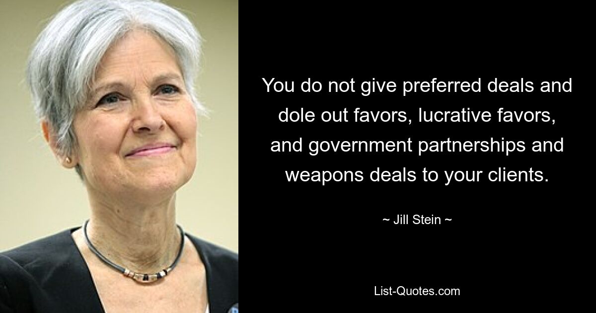 You do not give preferred deals and dole out favors, lucrative favors, and government partnerships and weapons deals to your clients. — © Jill Stein