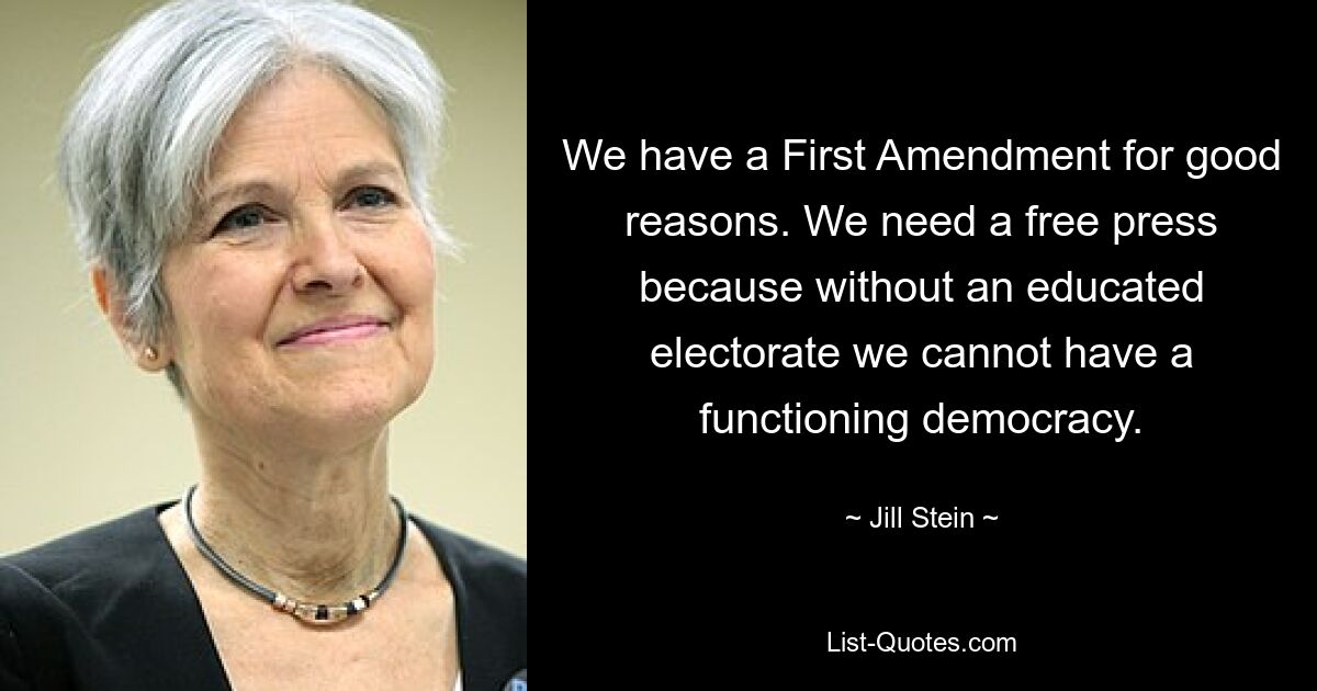 We have a First Amendment for good reasons. We need a free press because without an educated electorate we cannot have a functioning democracy. — © Jill Stein