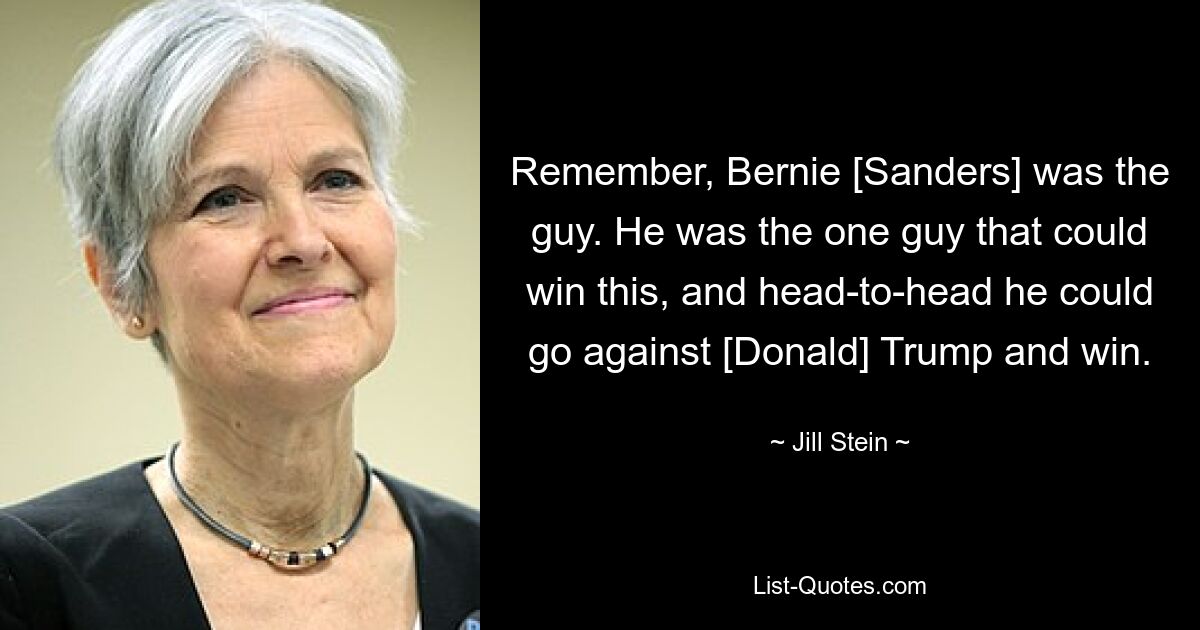 Remember, Bernie [Sanders] was the guy. He was the one guy that could win this, and head-to-head he could go against [Donald] Trump and win. — © Jill Stein