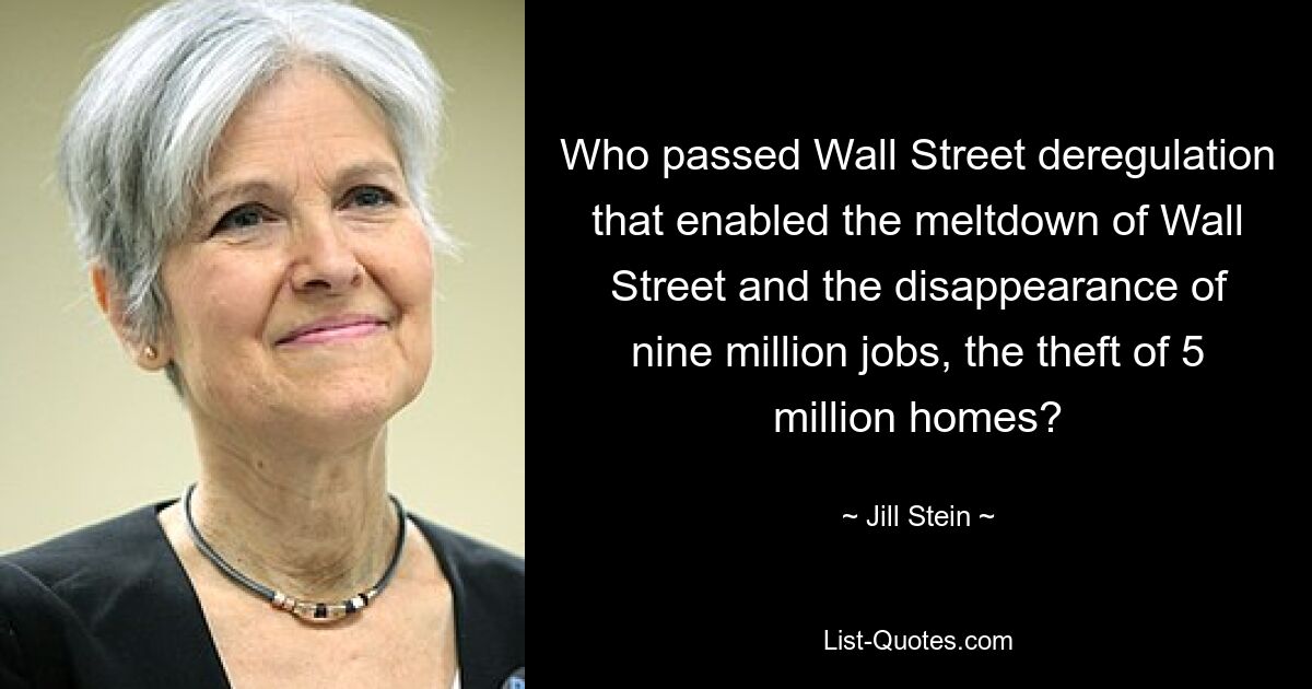 Who passed Wall Street deregulation that enabled the meltdown of Wall Street and the disappearance of nine million jobs, the theft of 5 million homes? — © Jill Stein