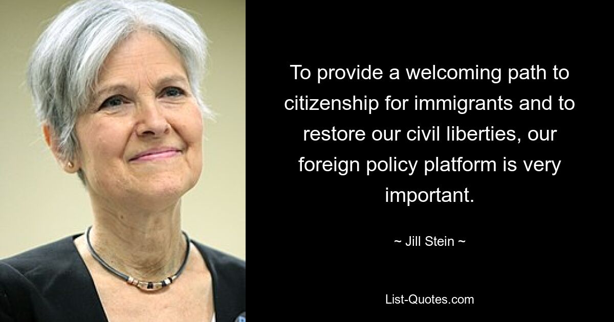 To provide a welcoming path to citizenship for immigrants and to restore our civil liberties, our foreign policy platform is very important. — © Jill Stein