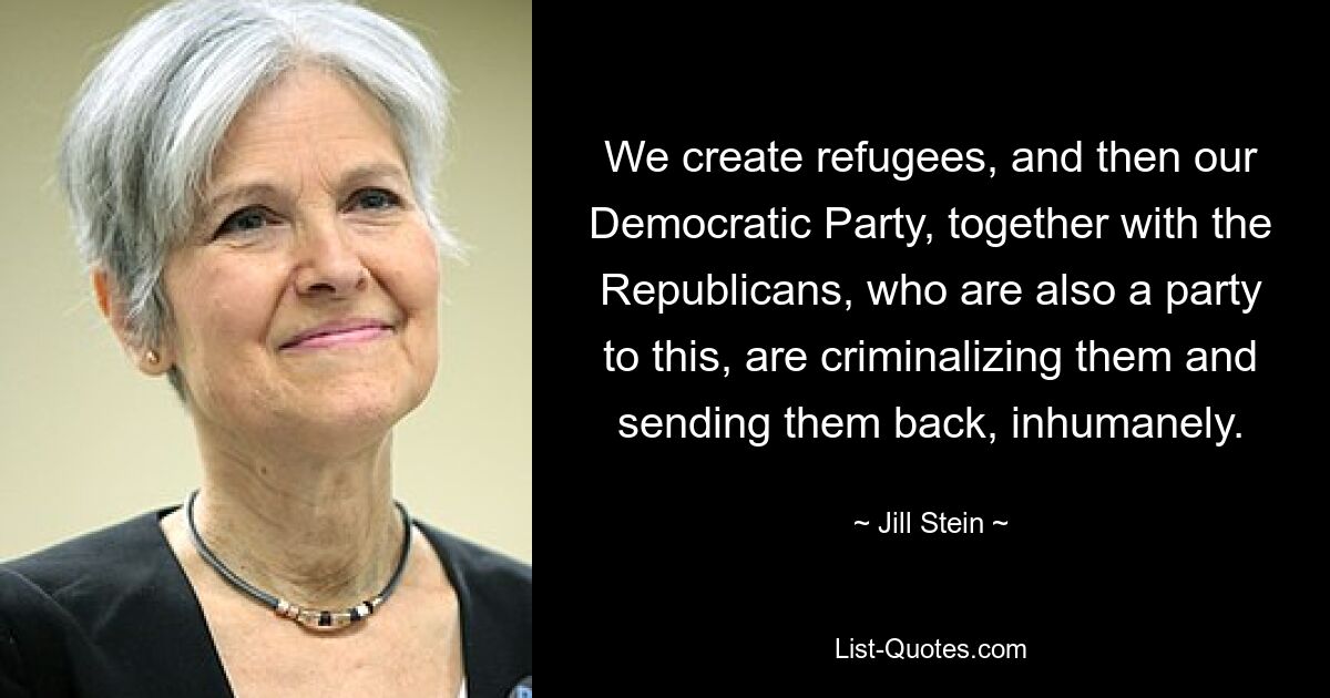 We create refugees, and then our Democratic Party, together with the Republicans, who are also a party to this, are criminalizing them and sending them back, inhumanely. — © Jill Stein