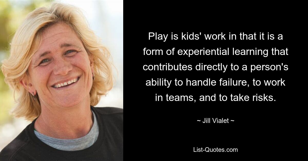 Play is kids' work in that it is a form of experiential learning that contributes directly to a person's ability to handle failure, to work in teams, and to take risks. — © Jill Vialet