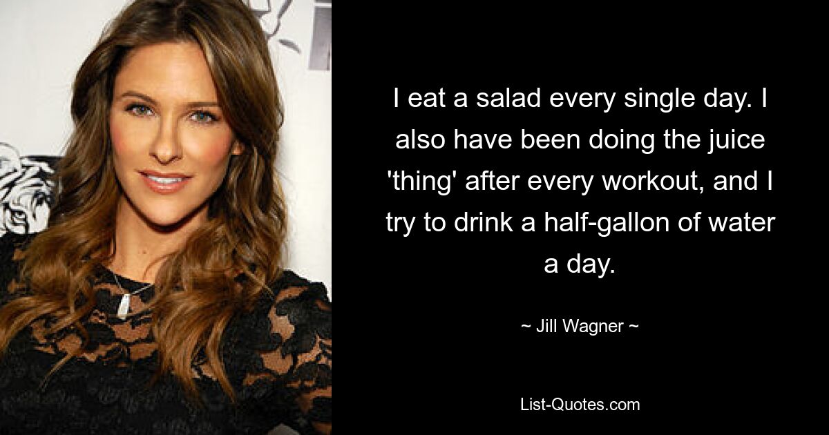 I eat a salad every single day. I also have been doing the juice 'thing' after every workout, and I try to drink a half-gallon of water a day. — © Jill Wagner