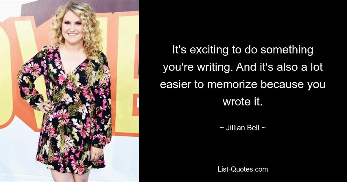 It's exciting to do something you're writing. And it's also a lot easier to memorize because you wrote it. — © Jillian Bell