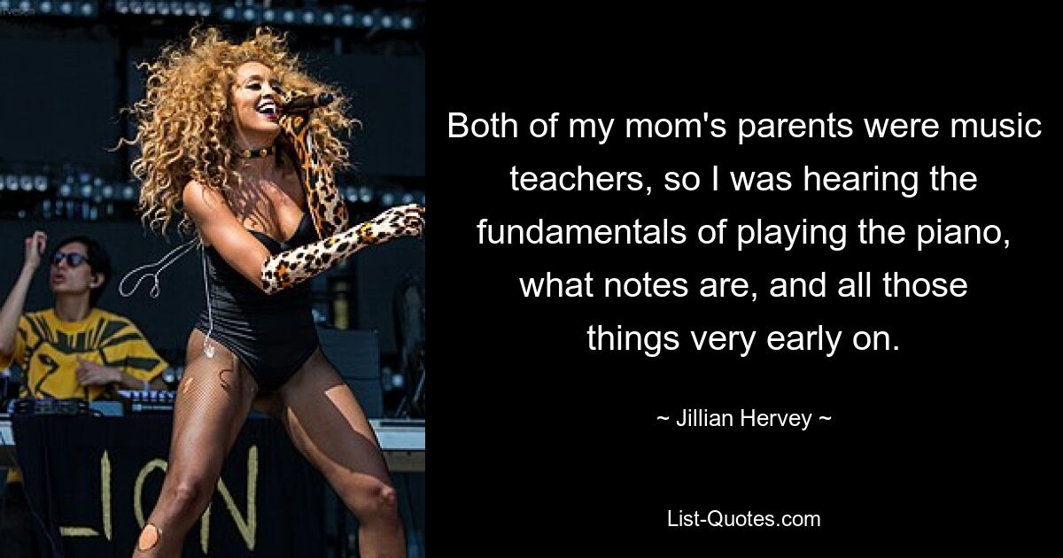 Both of my mom's parents were music teachers, so I was hearing the fundamentals of playing the piano, what notes are, and all those things very early on. — © Jillian Hervey