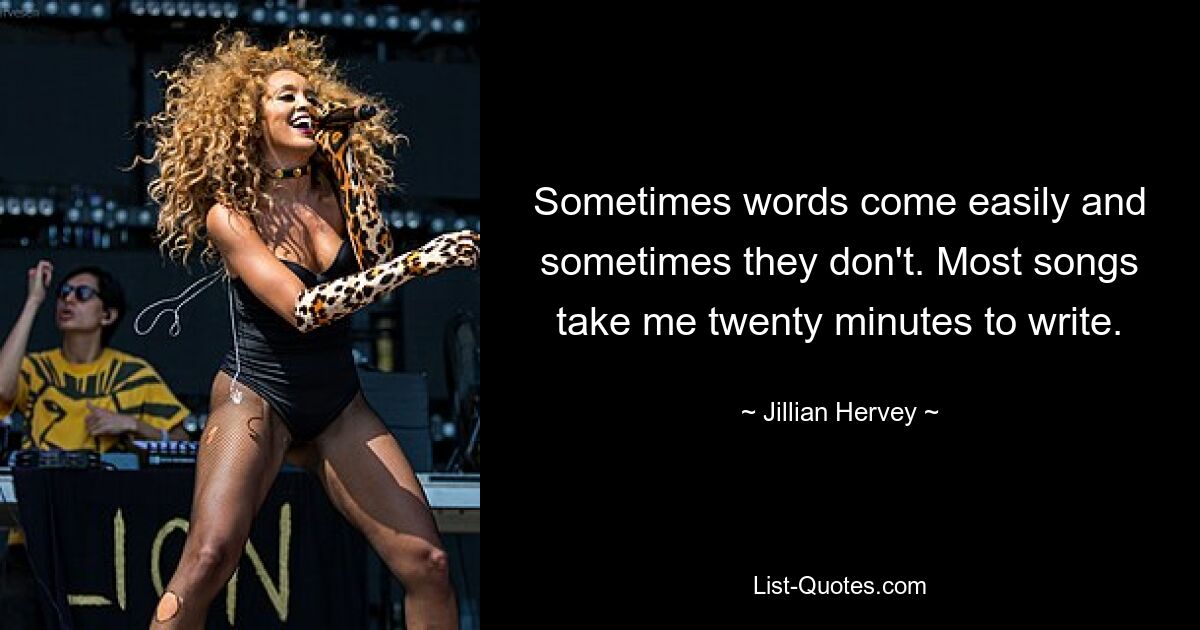 Sometimes words come easily and sometimes they don't. Most songs take me twenty minutes to write. — © Jillian Hervey