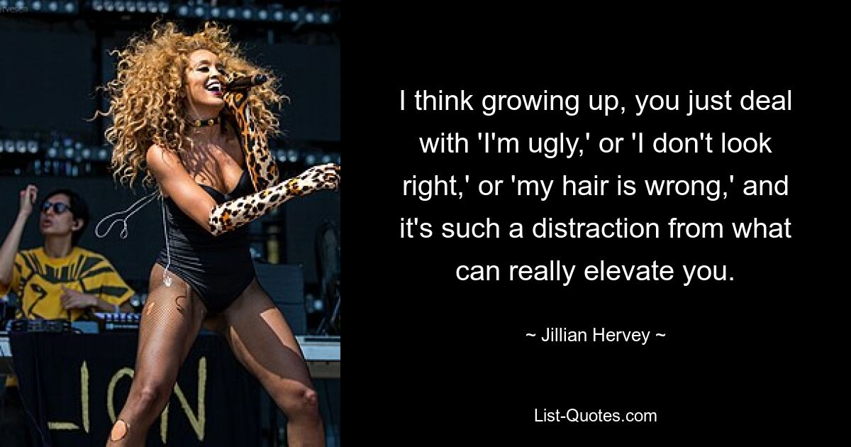 I think growing up, you just deal with 'I'm ugly,' or 'I don't look right,' or 'my hair is wrong,' and it's such a distraction from what can really elevate you. — © Jillian Hervey