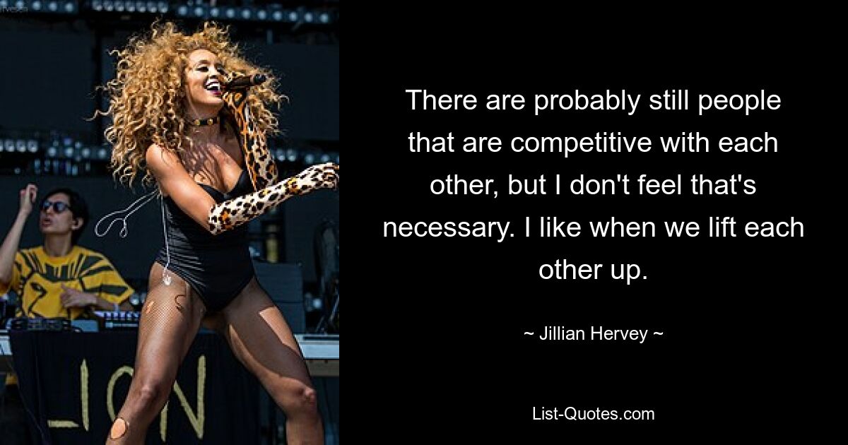 There are probably still people that are competitive with each other, but I don't feel that's necessary. I like when we lift each other up. — © Jillian Hervey