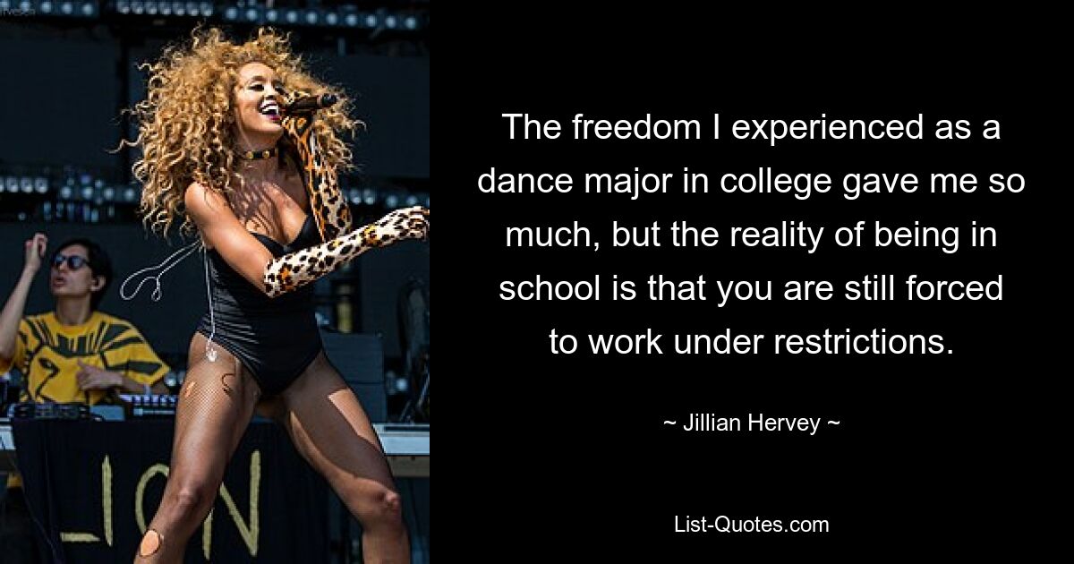 The freedom I experienced as a dance major in college gave me so much, but the reality of being in school is that you are still forced to work under restrictions. — © Jillian Hervey