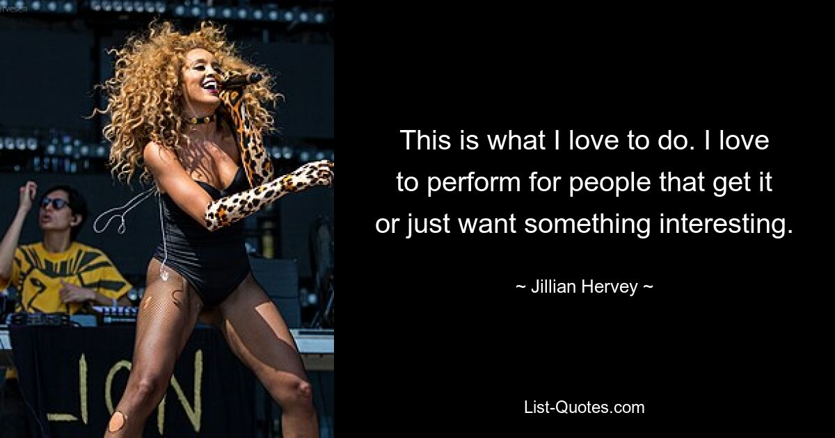 This is what I love to do. I love to perform for people that get it or just want something interesting. — © Jillian Hervey