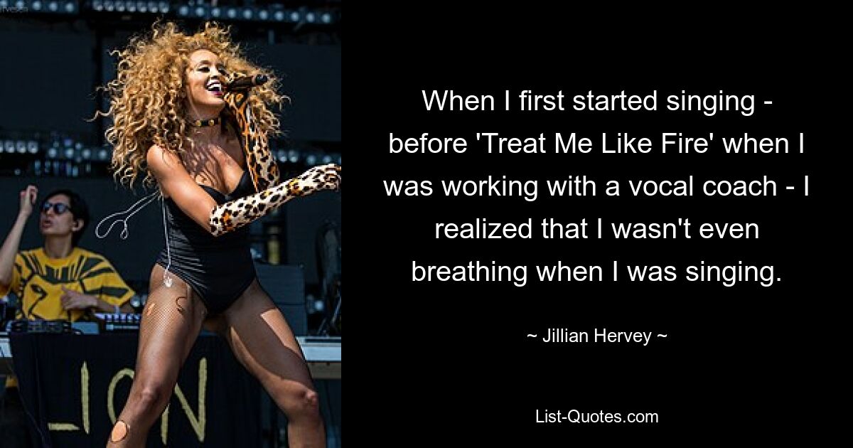 When I first started singing - before 'Treat Me Like Fire' when I was working with a vocal coach - I realized that I wasn't even breathing when I was singing. — © Jillian Hervey