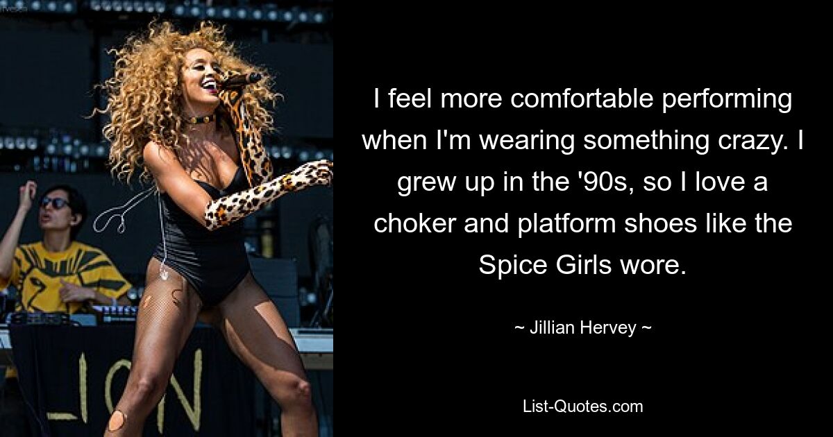 I feel more comfortable performing when I'm wearing something crazy. I grew up in the '90s, so I love a choker and platform shoes like the Spice Girls wore. — © Jillian Hervey