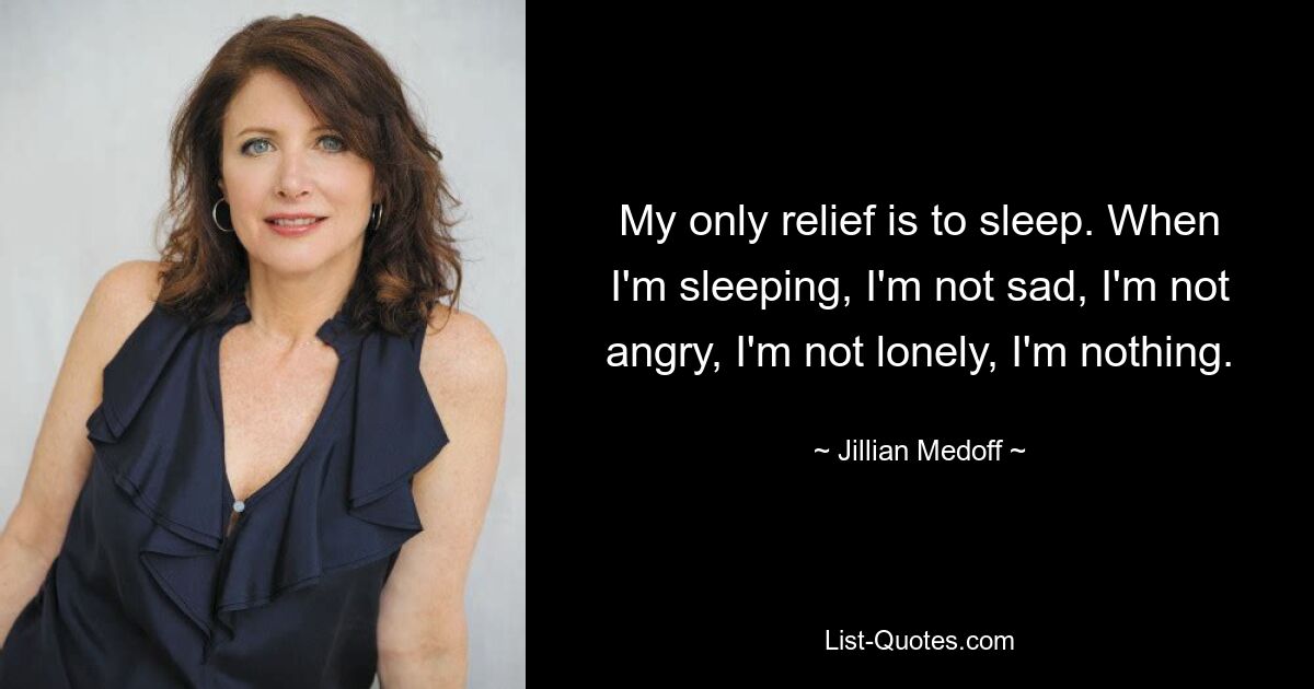 My only relief is to sleep. When I'm sleeping, I'm not sad, I'm not angry, I'm not lonely, I'm nothing. — © Jillian Medoff