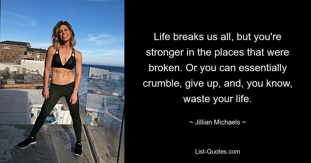 Life breaks us all, but you're stronger in the places that were broken. Or you can essentially crumble, give up, and, you know, waste your life. — © Jillian Michaels