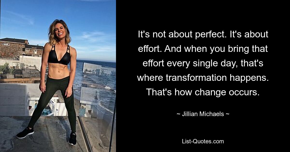 It's not about perfect. It's about effort. And when you bring that effort every single day, that's where transformation happens. That's how change occurs. — © Jillian Michaels