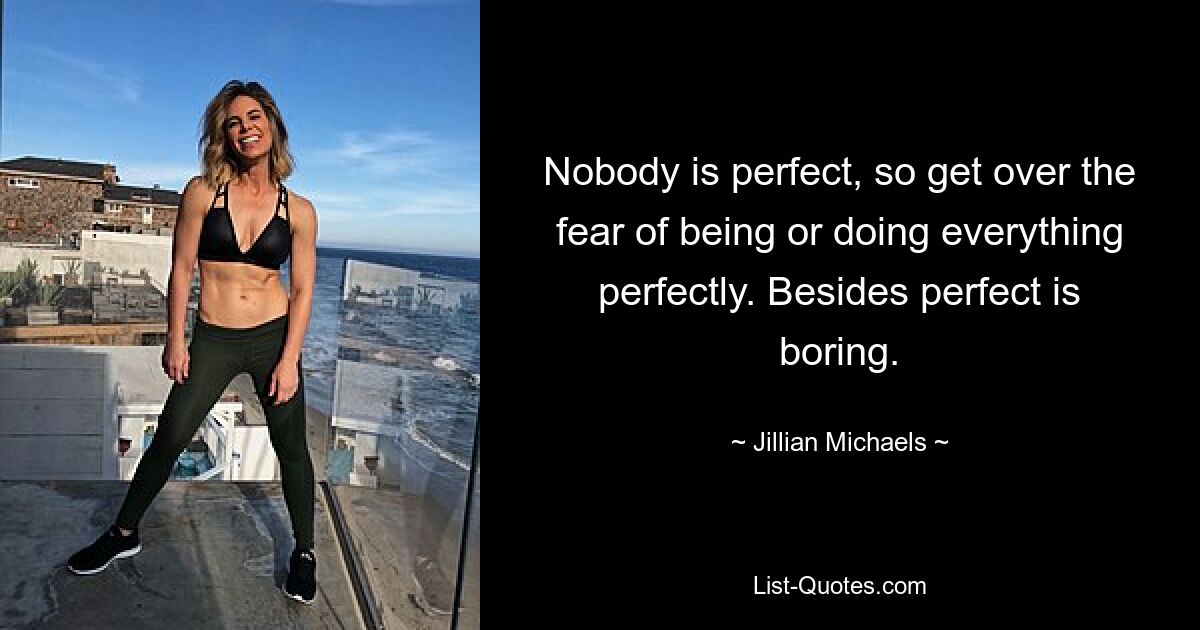 Nobody is perfect, so get over the fear of being or doing everything perfectly. Besides perfect is boring. — © Jillian Michaels