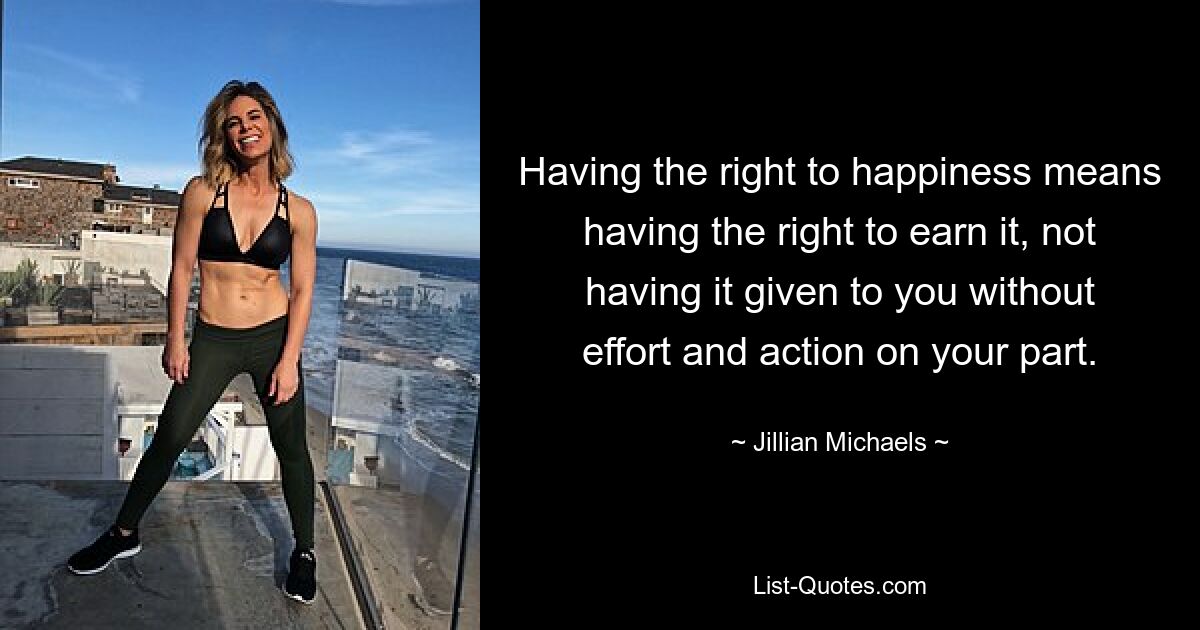 Having the right to happiness means having the right to earn it, not having it given to you without effort and action on your part. — © Jillian Michaels