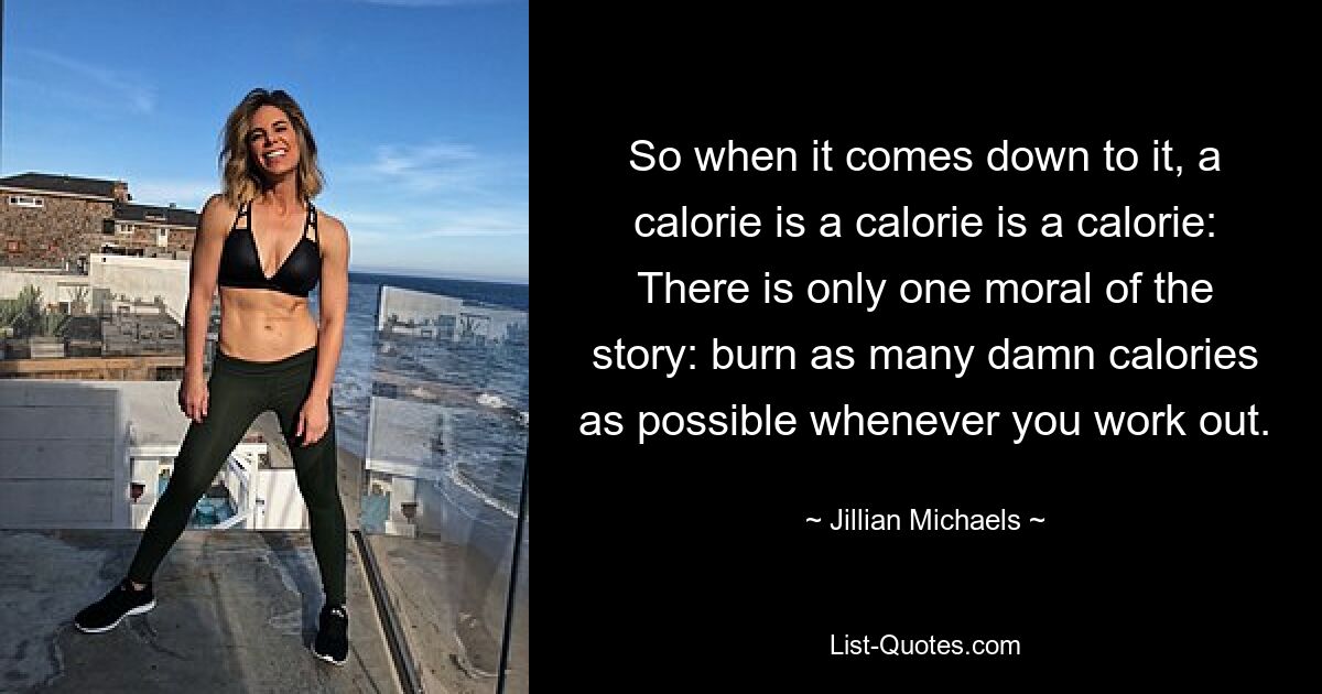 So when it comes down to it, a calorie is a calorie is a calorie: There is only one moral of the story: burn as many damn calories as possible whenever you work out. — © Jillian Michaels