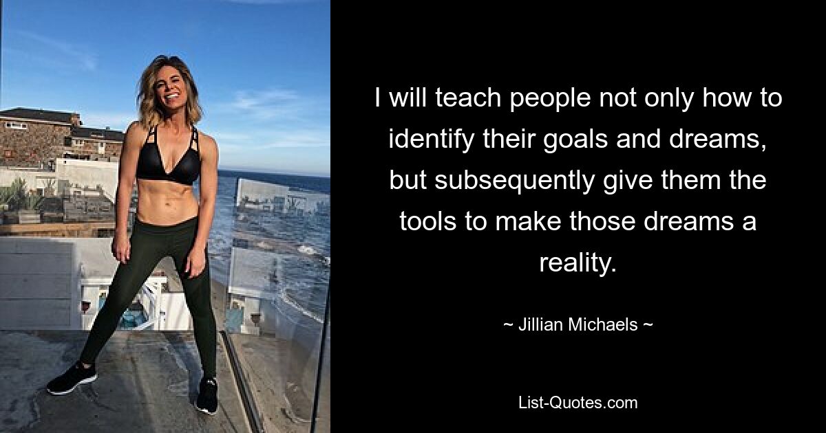 I will teach people not only how to identify their goals and dreams, but subsequently give them the tools to make those dreams a reality. — © Jillian Michaels