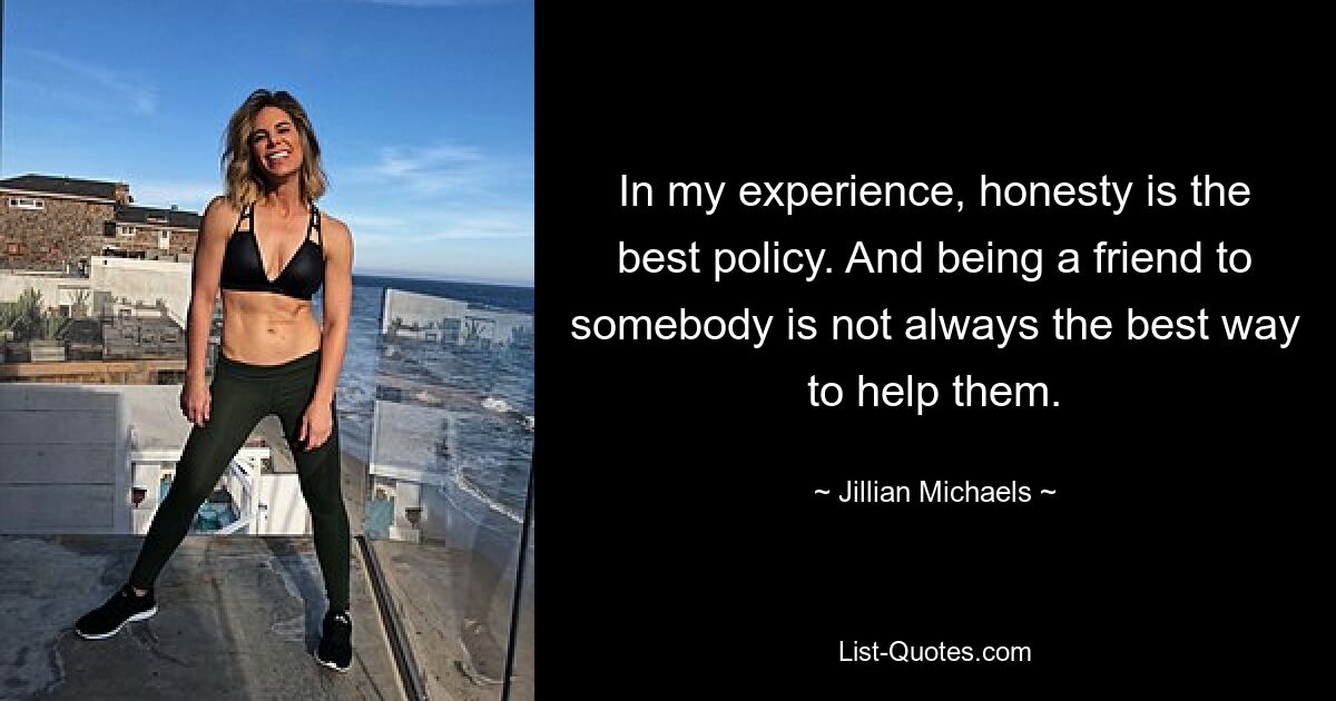 In my experience, honesty is the best policy. And being a friend to somebody is not always the best way to help them. — © Jillian Michaels