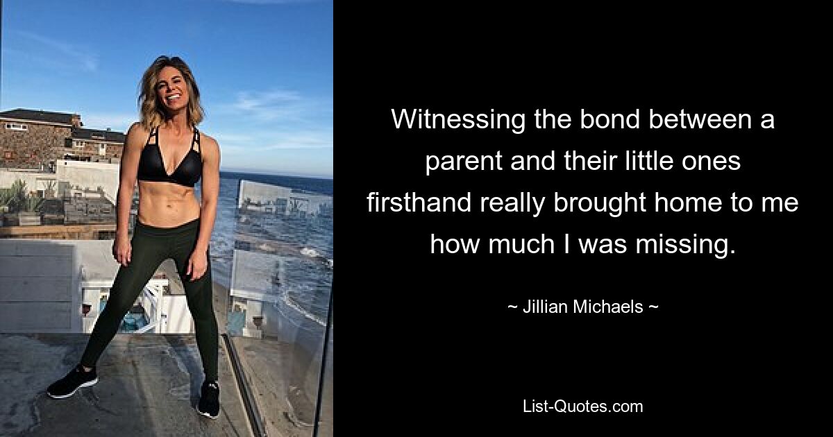 Witnessing the bond between a parent and their little ones firsthand really brought home to me how much I was missing. — © Jillian Michaels