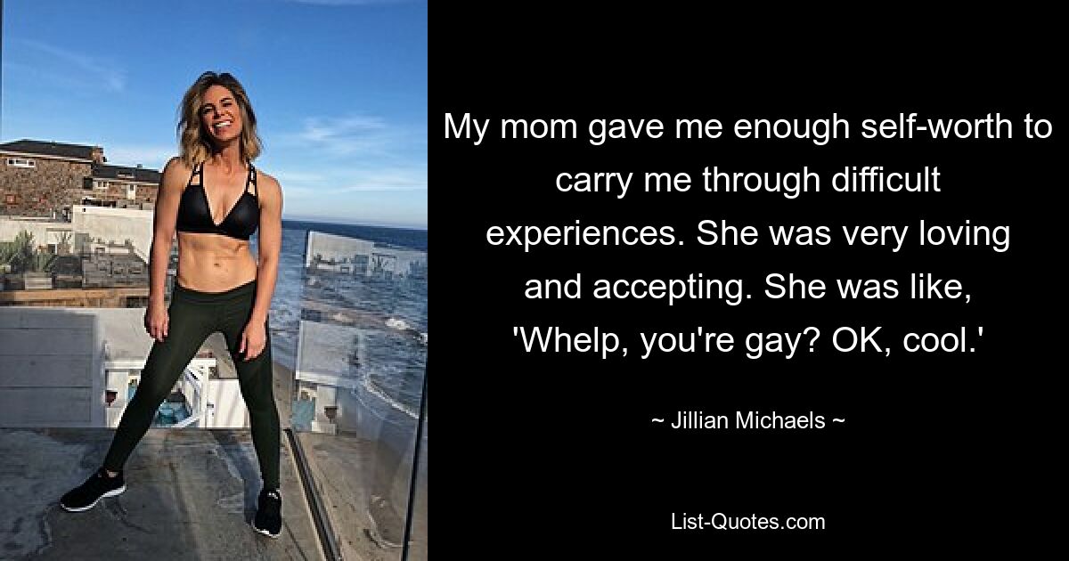 My mom gave me enough self-worth to carry me through difficult experiences. She was very loving and accepting. She was like, 'Whelp, you're gay? OK, cool.' — © Jillian Michaels