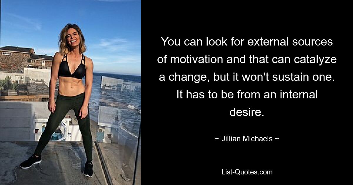 You can look for external sources of motivation and that can catalyze a change, but it won't sustain one. It has to be from an internal desire. — © Jillian Michaels