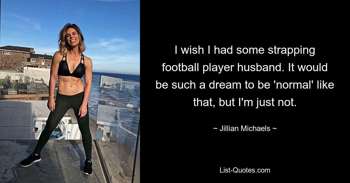 I wish I had some strapping football player husband. It would be such a dream to be 'normal' like that, but I'm just not. — © Jillian Michaels