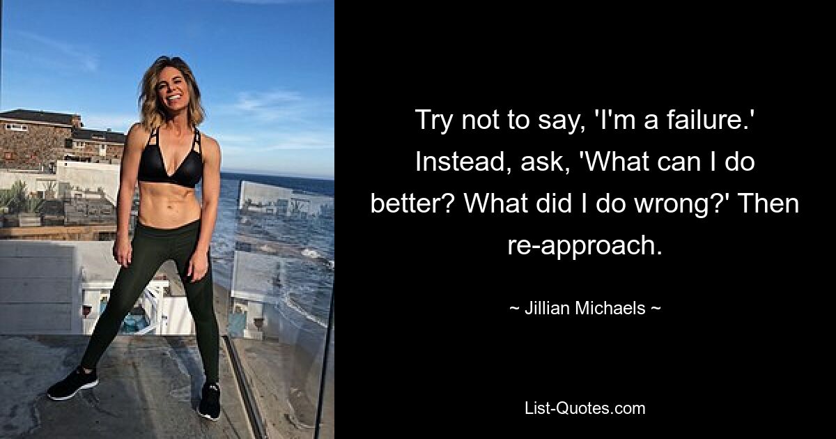 Try not to say, 'I'm a failure.' Instead, ask, 'What can I do better? What did I do wrong?' Then re-approach. — © Jillian Michaels