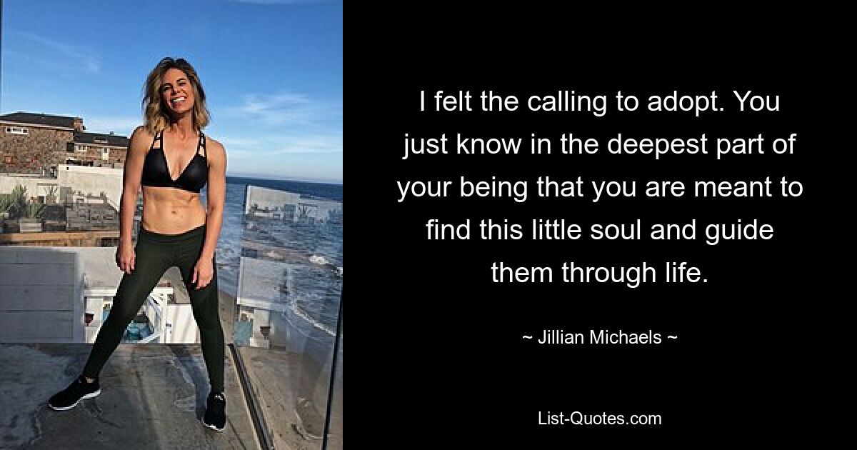 I felt the calling to adopt. You just know in the deepest part of your being that you are meant to find this little soul and guide them through life. — © Jillian Michaels