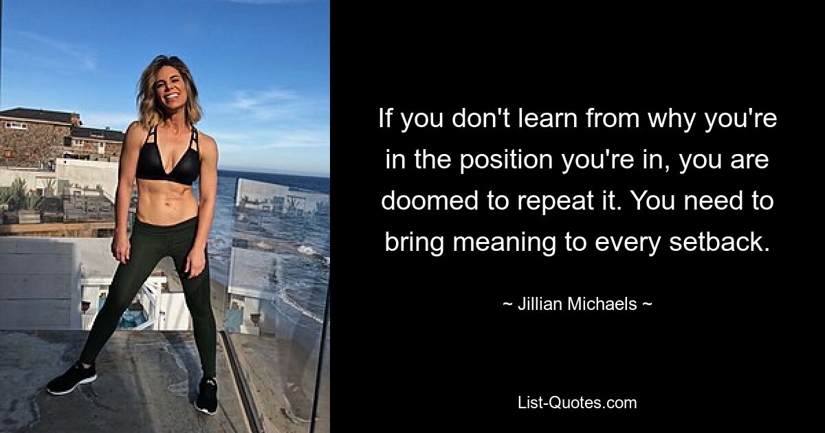 If you don't learn from why you're in the position you're in, you are doomed to repeat it. You need to bring meaning to every setback. — © Jillian Michaels