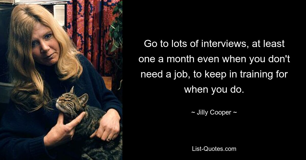 Go to lots of interviews, at least one a month even when you don't need a job, to keep in training for when you do. — © Jilly Cooper