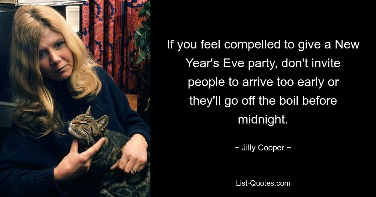 If you feel compelled to give a New Year's Eve party, don't invite people to arrive too early or they'll go off the boil before midnight. — © Jilly Cooper